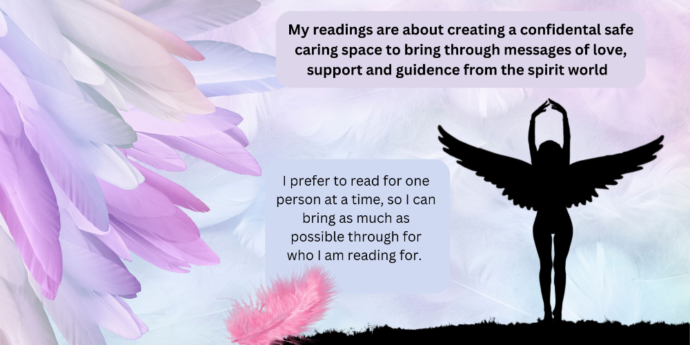 My readings are about creating a confidental safe caring space to bring through messages of love, support and guidence from the spirit world-868